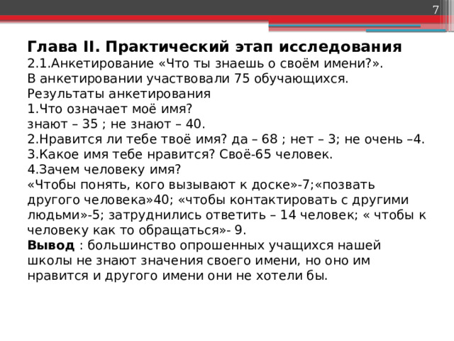  Глава II. Практический этап исследования  2.1.Анкетирование «Что ты знаешь о своём имени?».  В анкетировании участвовали 75 обучающихся.  Результаты анкетирования  1.Что означает моё имя?   знают – 35 ; не знают – 40.  2.Нравится ли тебе твоё имя? да – 68 ; нет – 3; не очень –4.  3.Какое имя тебе нравится? Своё-65 человек.  4.Зачем человеку имя?   «Чтобы понять, кого вызывают к доске»-7;«позвать другого человека»40; «чтобы контактировать с другими людьми»-5; затруднились ответить – 14 человек; « чтобы к человеку как то обращаться»- 9.  Вывод : большинство опрошенных учащихся нашей школы не знают значения своего имени, но оно им нравится и другого имени они не хотели бы.   