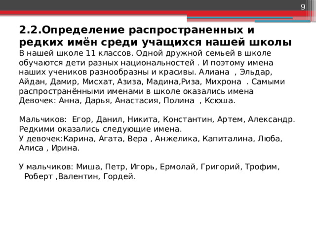  2.2.Определение распространенных и редких имён среди учащихся нашей школы  В нашей школе 11 классов. Одной дружной семьей в школе обучаются дети разных национальностей . И поэтому имена наших учеников разнообразны и красивы. Алиана , Эльдар, Айдан, Дамир, Мисхат, Азиза, Мадина,Риза, Михрона . Самыми распространёнными именами в школе оказались имена  Девочек: Анна, Дарья, Анастасия, Полина , Ксюша.   Мальчиков:  Егор, Данил, Никита, Константин, Артем, Александр.  Редкими оказались следующие имена.  У девочек:Карина, Агата, Вера , Анжелика, Капиталина, Люба, Алиса , Ирина.   У мальчиков: Миша, Петр, Игорь, Ермолай, Григорий, Трофим, Роберт ,Валентин, Гордей.    