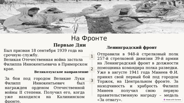 На Фронте Первые Дни Ленинградский фронт Был призван 18 сентября 1939 года на срочную службу. Великая Отечественная война застала Филиппа Иннокентьевича в Приморском крае. Отправили в 948-й стрелковый полк 257-й стрелковой дивизии 39-й армии на Ленинградский фронт в должности помощника командира полка разведки. Уже в августе 1941 года Минеев Ф.И. принял свой первый бой под городом Торжок, на Центральном фронте. За находчивость и храбрость Филипп Минеев получил свою первую правительственную награду – медаль «За отвагу». 1 2 Великолукское направление За бои под городом Великие Луки Филипп Иннокентьевич был награжден орденом Отечественной войны II степени. Получил его, когда уже находился на Калининском фронте. 3  