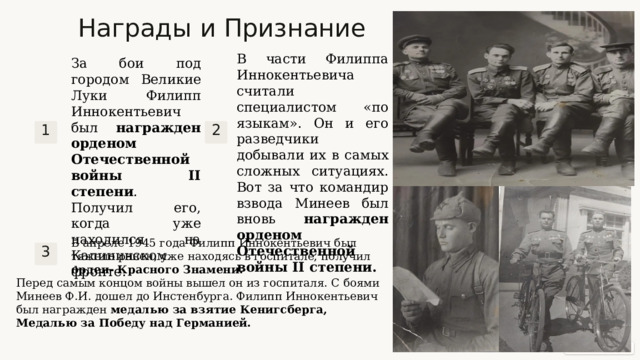Награды и Признание В части Филиппа Иннокентьевича считали специалистом «по языкам». Он и его разведчики добывали их в самых сложных ситуациях. Вот за что командир взвода Минеев был вновь награжден орденом Отечественной войны II степени. За бои под городом Великие Луки Филипп Иннокентьевич был награжден орденом Отечественной войны II степени . Получил его, когда уже находился на Калининском фронте. 1 2 В апреле 1945 года Филипп Иннокентьевич был тяжело ранен, уже находясь в госпитале, получил орден- Красного Знамени. 3 Перед самым концом войны вышел он из госпиталя. С боями Минеев Ф.И. дошел до Инстенбурга. Филипп Иннокентьевич был награжден медалью за взятие Кенигсберга, Медалью за Победу над Германией.  