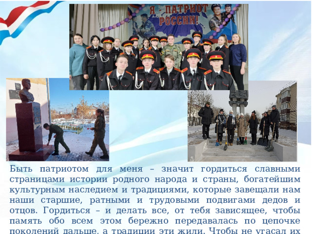 Быть патриотом для меня – значит гордиться славными страницами истории родного народа и страны, богатейшим культурным наследием и традициями, которые завещали нам наши старшие, ратными и трудовыми подвигами дедов и отцов. Гордиться – и делать все, от тебя зависящее, чтобы память обо всем этом бережно передавалась по цепочке поколений дальше, а традиции эти жили. Чтобы не угасал их огонь… 
