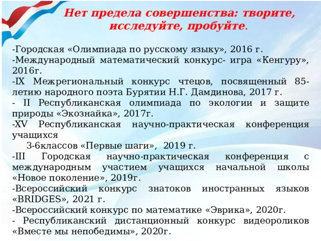 -Городская «Олимпиада по русскому языку», 2016 г. -Международный математический конкурс- игра «Кенгуру», 2016г. -IX Межрегиональный конкурс чтецов, посвященный 85-летию народного поэта Бурятии Н.Г. Дамдинова, 2017 г. - II Республиканская олимпиада по экологии и защите природы «Экознайка», 2017г. -XV Республиканская научно-практическая конференция учащихся  3-6классов «Первые шаги», 2019 г. -III Городская научно-практическая конференция с международным участием учащихся начальной школы «Новое поколение», 2019г. -Всероссийский конкурс знатоков иностранных языков «BRIDGES», 2021 г. -Всероссийский конкурс по математике «Эврика», 2020г. - Республиканский дистанционный конкурс видеороликов «Вместе мы непобедимы», 2020г. Нет предела совершенства: творите, исследуйте, пробуйте . 