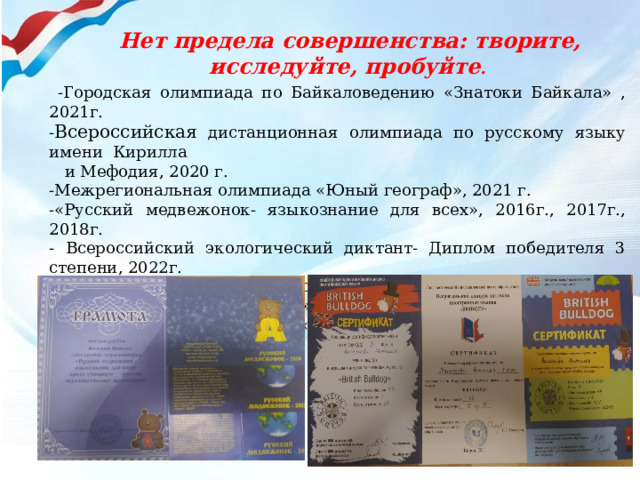  -Городская олимпиада по Байкаловедению «Знатоки Байкала» , 2021г. - Всероссийская дистанционная олимпиада по русскому языку имени Кирилла  и Мефодия, 2020 г. -Межрегиональная олимпиада «Юный географ», 2021 г. -«Русский медвежонок- языкознание для всех», 2016г., 2017г., 2018г. - Всероссийский экологический диктант- Диплом победителя 3 степени, 2022г. VIII Городской конкурс художественного чтения и театрального  творчества «Новые имена», 2020г. Всероссийский конкурс «Защитникам Отечества – СЛАВА!», 2022 г  (диплом 1 степени)   Нет предела совершенства: творите, исследуйте, пробуйте . 