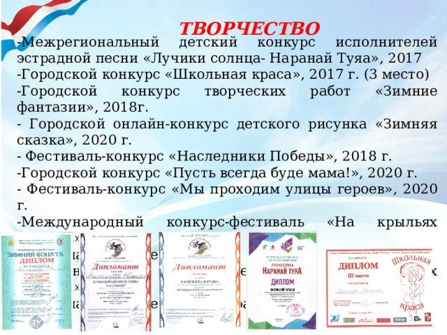  ТВОРЧЕСТВО -Межрегиональный детский конкурс исполнителей эстрадной песни «Лучики солнца- Наранай Туяа», 2017 -Городской конкурс «Школьная краса», 2017 г. (3 место) -Городской конкурс творческих работ «Зимние фантазии», 2018г. - Городской онлайн-конкурс детского рисунка «Зимняя сказка», 2020 г. - Фестиваль-конкурс «Наследники Победы», 2018 г. -Городской конкурс «Пусть всегда буде мама!», 2020 г. - Фестиваль-конкурс «Мы проходим улицы героев», 2020 г. -Международный конкурс-фестиваль «На крыльях таланта» (дипломант 2 степени)-вокал; -Международный конкурс-фестиваль «На крыльях таланта» (дипломант 1 степени)-хореография 
