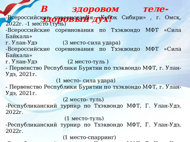В здоровом теле-здоровый дух! - Всероссийские соревнования «Кубок Сибири» , г. Омск, 2022г. -1 место (туль) -Всероссийские соревнования по Тхэквондо МФТ «Сила Байкала» г. Улан-Удэ (3 место-сила удара) -Всероссийские соревнования по Тхэквондо МФТ «Сила Байкала» г. Улан-Удэ (2 место-туль ) - Первенство Республики Бурятии по тхэквондо МФТ, г. Улан-Удэ, 2021г.  (1 место- сила удара) - Первенство Республики Бурятии по тхэквондо МФТ, г. Улан-Удэ, 2021г.  (2 место- туль) -Республиканский турнир по Тхэквондо МФТ, Г. Улан-Удэ, 2022г.  (1 место-туль) -Республиканский турнир по Тхэквондо МФТ, Г. Улан-Удэ, 2022г.  (1 место-спарринг) -Республиканский турнир по Тхэквондо МФТ, Г. Улан-Удэ, 2022г.  (3 место-сила удара) Чемпионат и первенство Республики Бурятия, г. Улан-Удэ, 2020  ( 1 место- сила удара) - Чемпионат и первенство Республики Бурятия,  г. Улан-Удэ, 20220 ( 3 место- туль) 
