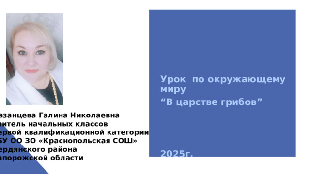 Урок по окружающему миру “ В царстве грибов”    2025г. Казанцева Галина Николаевна учитель начальных классов первой квалификационной категории ГБУ ОО ЗО «Краснопольская СОШ» Бердянского района Запорожской области 