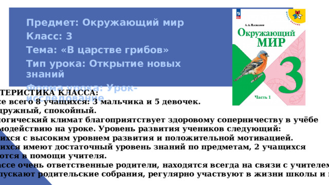 Предмет: Окружающий мир Класс: 3 Тема: «В царстве грибов» Тип урока: Открытие новых знаний Форма урока: Урок-исследование     ХАРАКТЕРИСТИКА КЛАССА: в классе всего 8 учащихся: 3 мальчика и 5 девочек. Класс дружный, спокойный. Психологический климат благоприятствует здоровому соперничеству в учёбе и взаимодействию на уроке. Уровень развития учеников следующий: 2 учащихся с высоким уровнем развития и положительной мотивацией. 4 учащихся имеют достаточный уровень знаний по предметам, 2 учащихся нуждаются в помощи учителя.  В классе очень ответственные родители, находятся всегда на связи с учителем, не пропускают родительские собрания, регулярно участвуют в жизни школы и класса . 