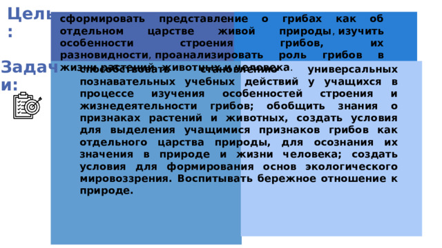 Цель: сформировать представление о грибах как об отдельном царстве живой природы ,  изучить особенности строения грибов, их разновидности ,  проанализировать роль грибов в жизни растений, животных и человека .  Задачи: способствовать становлению универсальных познавательных учебных действий у учащихся в процессе изучения особенностей строения и жизнедеятельности грибов; обобщить знания о признаках растений и животных, создать условия для выделения учащимися признаков грибов как отдельного царства природы, для осознания их значения в природе и жизни человека; создать условия для формирования основ экологического мировоззрения. В оспитывать бережное отношение к природе. 