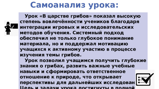 Самоанализ урока:  Урок «В царстве грибов» показал высокую степень вовлечённости учеников благодаря интеграции игровых и исследовательских методов обучения. Системный подход обеспечил не только глубокое понимание материала, но и поддержал мотивацию учащихся к активному участию в процессе изучения темы грибов.  Урок позволил учащимся получить глубокие знания о грибах, развить важные учебные навыки и сформировать ответственное отношение к природе, что открывает перспективы для дальнейших исследований. Цель и задачи урока достигнуты в полной мере 