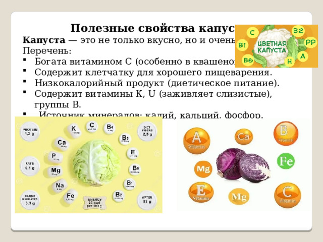 Полезные свойства капусты Капуста — это не только вкусно, но и очень полезно! Перечень: Богата витамином С (особенно в квашеной форме). Содержит клетчатку для хорошего пищеварения. Низкокалорийный продукт (диетическое питание). Содержит витамины К, U (заживляет слизистые), группы В. Источник минералов: калий, кальций, фосфор. 