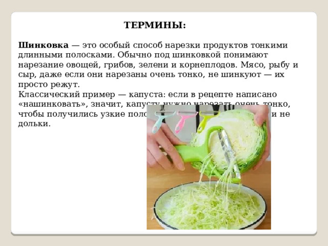 ТЕРМИНЫ: Шинковка — это особый способ нарезки продуктов тонкими длинными полосками. Обычно под шинковкой понимают нарезание овощей, грибов, зелени и корнеплодов. Мясо, рыбу и сыр, даже если они нарезаны очень тонко, не шинкуют — их просто режут. Классический пример — капуста: если в рецепте написано «нашинковать», значит, капусту нужно нарезать очень тонко, чтобы получились узкие полоски — не кольца, не кубики и не дольки. 