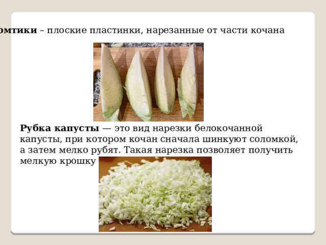 Ломтики – плоские пластинки, нарезанные от части кочана Рубка капусты — это вид нарезки белокочанной капусты, при котором кочан сначала шинкуют соломкой, а затем мелко рубят. Такая нарезка позволяет получить мелкую крошку (размер — 0,2–0,3 см). 