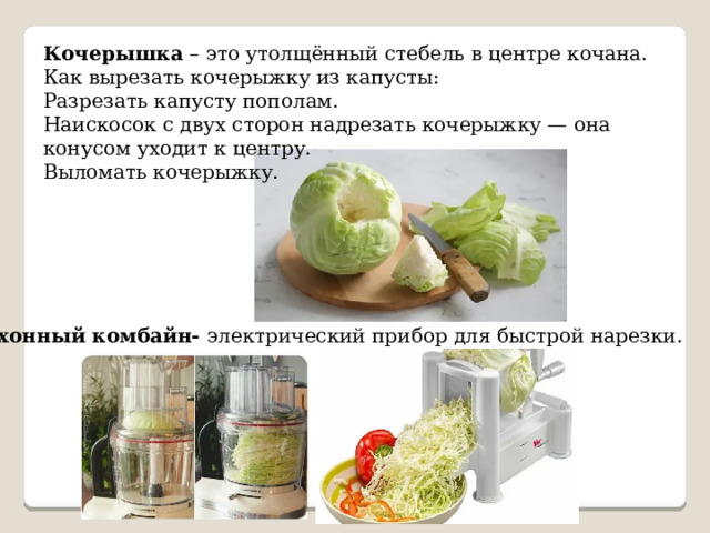 Кочерышка – это утолщённый стебель в центре кочана. Как вырезать кочерыжку из капусты: Разрезать капусту пополам. Наискосок с двух сторон надрезать кочерыжку — она конусом уходит к центру. Выломать кочерыжку. Кухонный комбайн- электрический прибор для быстрой нарезки. 