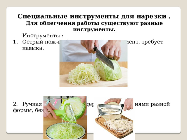 Специальные инструменты для нарезки . Для облегчения работы существуют разные инструменты.  Инструменты : Острый нож-шеф — основной инструмент, требует навыка. 2.  Ручная шинковка (овощерезка) — с лезвиями разной формы, безопасна. 