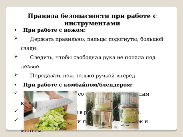 Правила безопасности при работе с инструментами •  При работе с ножом:  Держать правильно: пальцы подогнуты, большой сзади.  Следить, чтобы свободная рука не попала под лезвие.  Передавать нож только ручкой вперёд. •  При работе с комбайном/блендером:  Включать только со собранным и закрытым корпусом.  Не совать пальцы в работающий прибор.  Отключать от сети перед сменой насадок и мытьём. 