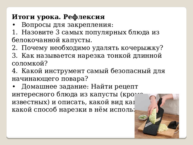 Итоги урока. Рефлексия •  Вопросы для закрепления: 1.  Назовите 3 самых популярных блюда из белокочанной капусты. 2.  Почему необходимо удалять кочерыжку? 3.  Как называется нарезка тонкой длинной соломкой? 4.  Какой инструмент самый безопасный для начинающего повара? •  Домашнее задание: Найти рецепт интересного блюда из капусты (кроме известных) и описать, какой вид капусты и какой способ нарезки в нём используется. 