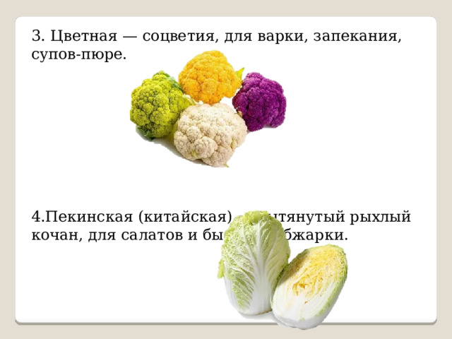 3. Цветная — соцветия, для варки, запекания, супов-пюре. 4.Пекинская (китайская) — вытянутый рыхлый кочан, для салатов и быстрой обжарки. 
