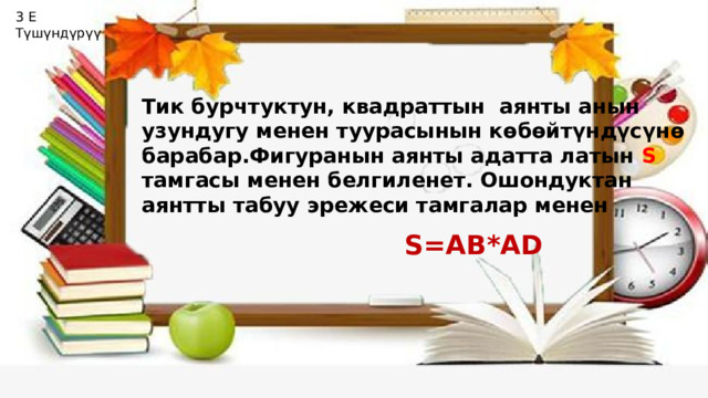 3 Е Түшүндүрүү Тик бурчтуктун, квадраттын аянты анын узундугу менен туурасынын көбөйтүндүсүнө барабар.Фигуранын аянты адатта латын S тамгасы менен белгиленет. Ошондуктан аянтты табуу эрежеси тамгалар менен S=AB*AD 