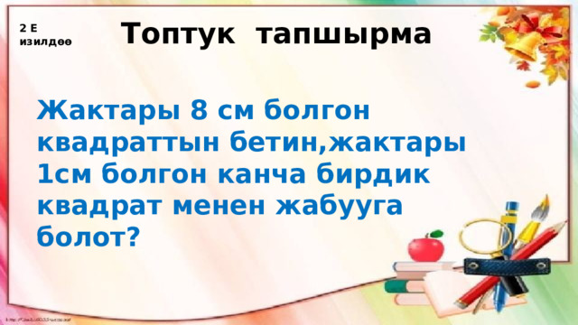 Топтук тапшырма 2 Е изилдөө Жактары 8 см болгон квадраттын бетин,жактары 1см болгон канча бирдик квадрат менен жабууга болот? 
