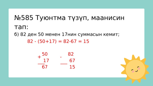 № 585 Туюнтма түзүп, маанисин тап: б) 82 ден 50 менен 17нин суммасын кемит; 82 - (50+17) = 82-67 = 15  50 82  17 67  67 15 + - ___ ___ 