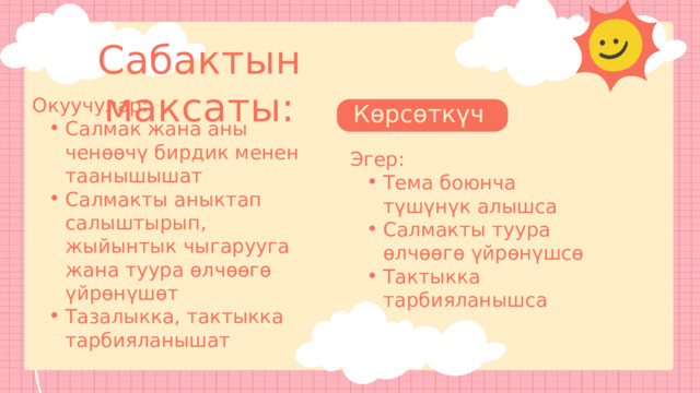 влаввдщла Сабактын максаты: Окуучулар: Салмак жана аны ченөөчү бирдик менен таанышышат Салмакты аныктап салыштырып, жыйынтык чыгарууга жана туура өлчөөгө үйрөнүшөт Тазалыкка, тактыкка тарбияланышат Салмак жана аны ченөөчү бирдик менен таанышышат Салмакты аныктап салыштырып, жыйынтык чыгарууга жана туура өлчөөгө үйрөнүшөт Тазалыкка, тактыкка тарбияланышат Көрсөткүчтөр : Эгер: Тема боюнча түшүнүк алышса Салмакты туура өлчөөгө үйрөнүшсө Тактыкка тарбияланышса Тема боюнча түшүнүк алышса Салмакты туура өлчөөгө үйрөнүшсө Тактыкка тарбияланышса 