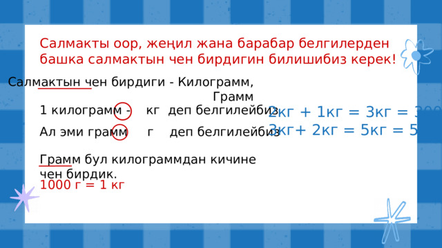 Салмакты оор, жеңил жана барабар белгилерден башка салмактын чен бирдигин билишибиз керек! Салмактын чен бирдиги - Килограмм, Грамм 2кг + 1кг = 3кг = 3000г 3кг+ 2кг = 5кг = 5000кг 1 килограмм - кг деп белгилейбиз Ал эми грамм г деп белгилейбиз Грамм бул килограммдан кичине чен бирдик. 1000 г = 1 кг 