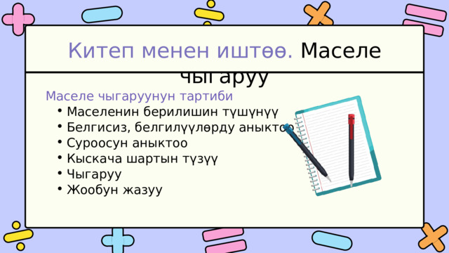 Китеп менен иштөө. Маселе чыгаруу Маселе чыгаруунун тартиби Маселенин берилишин түшүнүү Белгисиз, белгилүүлөрду аныктоо Суроосун аныктоо Кыскача шартын түзүү Чыгаруу Жообун жазуу Маселенин берилишин түшүнүү Белгисиз, белгилүүлөрду аныктоо Суроосун аныктоо Кыскача шартын түзүү Чыгаруу Жообун жазуу 