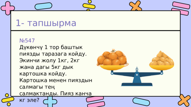 1- тапшырма № 547 Дүкөнчү 1 тор баштык пиязды таразага койду. Экинчи жолу 1кг, 2кг жана дагы 5кг дык картошка койду. Картошка менен пияздын салмагы тең салмактанды. Пияз канча кг эле? 