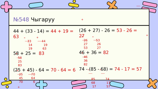 ___ № 548 Чыгаруу + (26 + 27) - 26 = 53 - 26 = 27  26 53  27 26  53 27 46 + 36 = 82  46  36  82 74 - (85 - 68) = 74 - 17 = 57  85 74  68 17  17 57 44 + (33 - 14) = 44 + 19 = 63  33 44  14 19  19 63 58 + 25 = 83  58  25  83 (25 + 45) - 64 = 70 - 64 = 6  25 70  45 64  70 6 + - - + + ___ ___ ___ ___ + + ___ ___ - - - + ___ ___ ___ ___ ___ + ___ ___ 