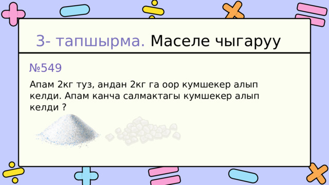 3- тапшырма. Маселе чыгаруу № 549 Апам 2кг туз, андан 2кг га оор кумшекер алып келди. Апам канча салмактагы кумшекер алып келди ? 