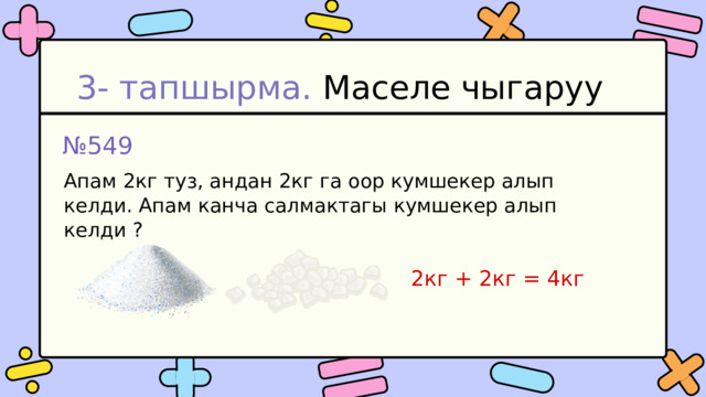 3- тапшырма. Маселе чыгаруу № 549 Апам 2кг туз, андан 2кг га оор кумшекер алып келди. Апам канча салмактагы кумшекер алып келди ? 2кг + 2кг = 4кг 
