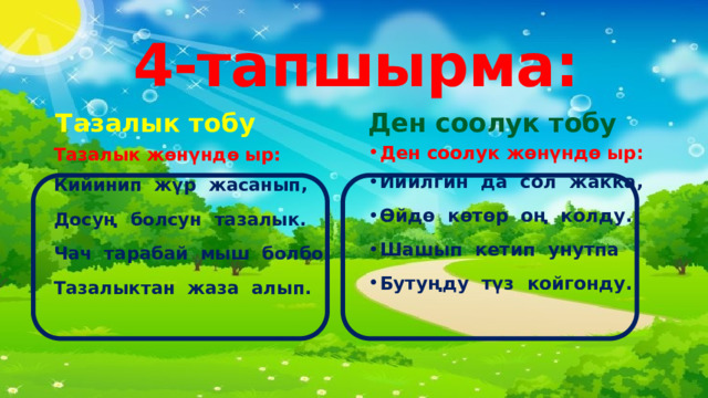 4-тапшырма: Ден соолук тобу Ден соолук жөнүндө ыр: Тазалык тобу Тазалык жөнүндө ыр: Кийинип  ж ү р   жасанып , Досу ң    болсун   тазалык . Чач  тарабай  мыш  болбо Тазалыктан  жаза  алып.  Ийилгин  да  сол  жакка, Ө йд ө    к ө т ө р   о ң    колду . Шашып  кетип  унутпа Буту ң ду   т ү з   койгонду .   