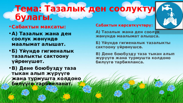 Тема: Тазалык ден соолуктун булагы.  Сабактын көрсөткүчтөрү: А) Тазалык жана ден соолук жөнүндө маалымат алышса. Б) Үйүндө гигиеналык тазалыкты сактоону үйрөнүшсө. В) Дене боюбузду таза тыкан алып жүрүүгө жана турмушта колдоно билүүгө тарбияланса. Сабактын максаты: А) Тазалык жана ден соолук жөнүндө маалымат алышат. Б) Үйүндө гигиеналык тазалыкты сактоону үйрөнүшөт. В) Дене боюбузду таза тыкан алып жүрүүгө жана турмушта колдоно билүүгө тарбияланат. 