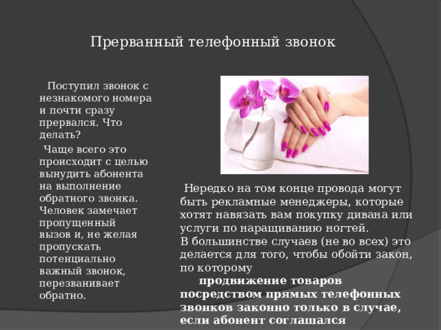  Прерванный телефонный звонок    Поступил звонок с незнакомого номера и почти сразу прервался. Что делать?   Чаще всего это происходит с целью вынудить абонента на выполнение обратного звонка. Человек замечает пропущенный вызов и, не желая пропускать потенциально важный звонок, перезванивает обратно.  Нередко на том конце провода могут быть рекламные менеджеры, которые хотят навязать вам покупку дивана или услуги по наращиванию ногтей. В большинстве случаев (не во всех) это делается для того, чтобы обойти закон, по которому  продвижение товаров посредством прямых телефонных звонков законно только в случае, если абонент соглашался на их получение . 