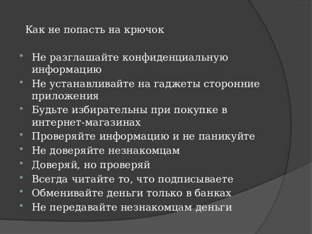    Как не попасть на крючок     Не разглашайте конфиденциальную информацию Не устанавливайте на гаджеты сторонние приложения Будьте избирательны при покупке в интернет-магазинах Проверяйте информацию и не паникуйте Не доверяйте незнакомцам Доверяй, но проверяй Всегда читайте то, что подписываете Обменивайте деньги только в банках Не передавайте незнакомцам деньги  