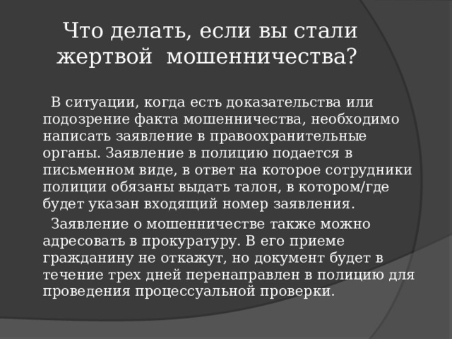  Что делать, если вы стали жертвой мошенничества?  В ситуации, когда есть доказательства или подозрение факта мошенничества, необходимо написать заявление в правоохранительные органы. Заявление в полицию подается в письменном виде, в ответ на которое сотрудники полиции обязаны выдать талон, в котором/где будет указан входящий номер заявления.  Заявление о мошенничестве также можно адресовать в прокуратуру. В его приеме гражданину не откажут, но документ будет в течение трех дней перенаправлен в полицию для проведения процессуальной проверки. 