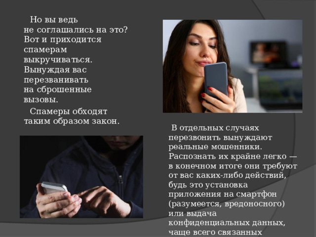  Но вы ведь не соглашались на это? Вот и приходится спамерам выкручиваться. Вынуждая вас перезванивать на сброшенные вызовы.  Спамеры обходят таким образом закон.    В отдельных случаях перезвонить вынуждают реальные мошенники. Распознать их крайне легко — в конечном итоге они требуют от вас каких-либо действий, будь это установка приложения на смартфон (разумеется, вредоносного) или выдача конфиденциальных данных, чаще всего связанных с банковской картой. 