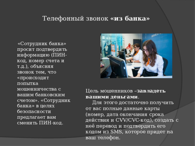  Телефонный звонок «из банка»    «Сотрудник банка» просит подтвердить информацию (ПИН-код, номер счета и т.д.), объясняя звонок тем, что «происходит попытка мошенничества с вашим банковским счетом». «Сотрудник банка» в целях безопасности предлагает вам сменить ПИН-код. Цель мошенников – завладеть вашими деньгами .  Для этого достаточно получить от вас полные данные карты (номер, дата окончания срока действия и CVV/CVC-код), создать с неё перевод и подтвердить его кодом из SMS, которое придет на ваш телефон.  