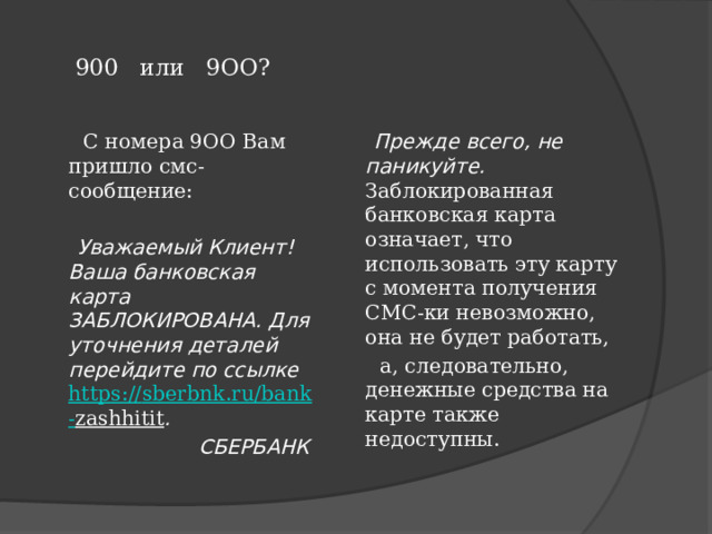    900 или 9ОО?    С номера 9ОО Вам пришло смс-сообщение:  Прежде всего, не паникуйте. Заблокированная банковская карта означает, что использовать эту карту с момента получения СМС-ки невозможно, она не будет работать,   а, следовательно, денежные средства на карте также недоступны.  Уважаемый Клиент! Ваша банковская карта ЗАБЛОКИРОВАНА. Для уточнения деталей перейдите по ссылке  https:// sberbnk . ru / bank - zashhitit .  СБЕРБАНК 