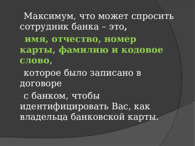  Максимум, что может спросить сотрудник банка – это ,  имя, отчество, номер карты, фамилию и кодовое слово ,  которое было записано в договоре  с банком, чтобы идентифицировать Вас, как владельца банковской карты. 