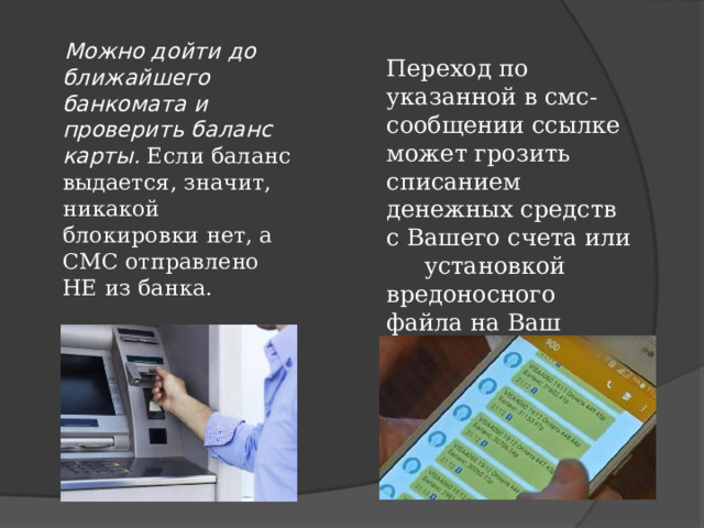  Можно дойти до ближайшего банкомата и проверить баланс карты. Если баланс выдается, значит, никакой блокировки нет, а СМС отправлено НЕ из банка. Переход по указанной в смс-сообщении ссылке может грозить списанием денежных средств с Вашего счета или установкой вредоносного файла на Ваш смартфон. 