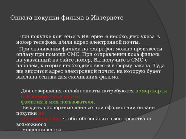  Оплата покупки фильма в Интернете    При покупке контента в Интернете необходимо указать номер телефона и/или адрес электронной почты.  При скачивании фильма на смартфон можно произвести оплату при помощи СМС. При отправлении кода фильма на указанный на сайте номер, Вы получите в СМС с паролем, которые необходимо ввести в форму заказа. Туда же вносится адрес электронной почты, на которую будет выслана ссылка для скачивания фильма.  Для совершения онлайн оплаты потребуются номер карты  (НЕ номер счета карты),  фамилия и имя пользователя .  Вводить паспортные данные при оформлении онлайн покупки не  рекомендуется, чтобы обезопасить свои средства от возможного  мошенничества. 
