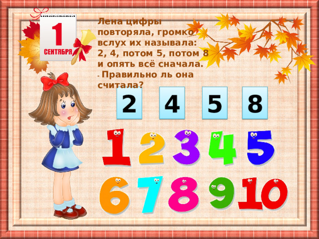 Лена цифры повторяла, громко вслух их называла: 2, 4, потом 5, потом 8 и опять всё сначала. - Правильно ль она считала? 2 4 5 8 