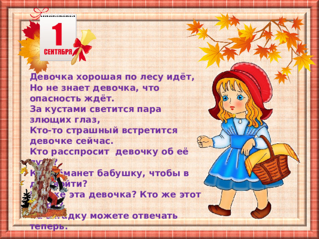 Девочка хорошая по лесу идёт, Но не знает девочка, что опасность ждёт. За кустами светится пара злющих глаз, Кто-то страшный встретится девочке сейчас. Кто расспросит девочку об её пути? Кто обманет бабушку, чтобы в дом войти? Кто же эта девочка? Кто же этот зверь? На загадку можете отвечать теперь. 