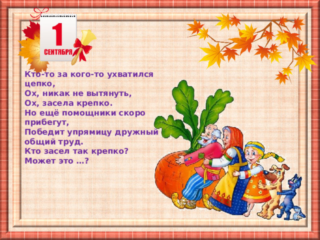Кто-то за кого-то ухватился цепко,  Ох, никак не вытянуть, Ох, засела крепко. Но ещё помощники скоро прибегут, Победит упрямицу дружный общий труд. Кто засел так крепко? Может это …? 