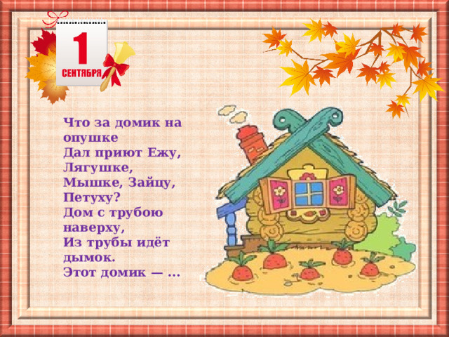 Что за домик на опушке  Дал приют Ежу, Лягушке,  Мышке, Зайцу, Петуху?  Дом с трубою наверху,  Из трубы идёт дымок.  Этот домик — ... 