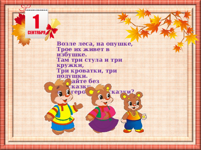 Возле леса, на опушке, Трое их живет в избушке.  Там три стула и три кружки,  Три кроватки, три подушки.  Угадайте без подсказки,  Кто герои этой сказки? 