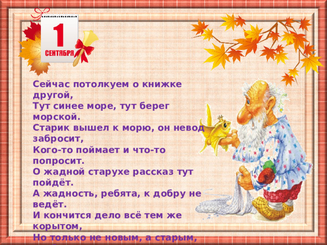 Сейчас потолкуем о книжке другой, Тут синее море, тут берег морской. Старик вышел к морю, он невод забросит, Кого-то поймает и что-то попросит. О жадной старухе рассказ тут пойдёт. А жадность, ребята, к добру не ведёт. И кончится дело всё тем же корытом, Но только не новым, а старым, разбитым. 