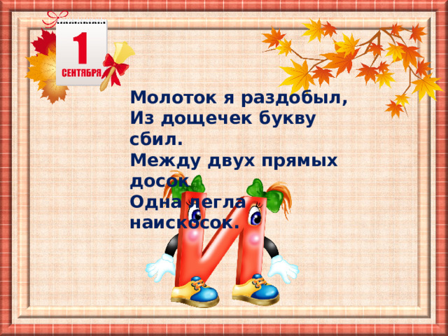 Молоток я раздобыл,  Из дощечек букву сбил. Между двух прямых досок  Одна легла наискосок. 