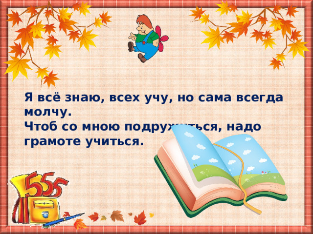 Я всё знаю, всех учу, но сама всегда молчу. Чтоб со мною подружиться, надо грамоте учиться. 